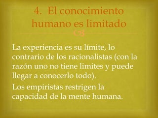 4. El conocimiento
humano es limitado



La experiencia es su límite, lo
contrario de los racionalistas (con la
razón uno no tiene limites y puede
llegar a conocerlo todo).
Los empiristas restrigen la
capacidad de la mente humana.

 