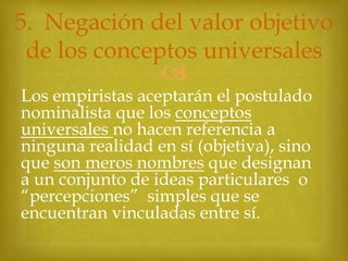 5. Negación del valor objetivo
de los conceptos universales



Los empiristas aceptarán el postulado
nominalista que los conceptos
universales no hacen referencia a
ninguna realidad en sí (objetiva), sino
que son meros nombres que designan
a un conjunto de ideas particulares o
“percepciones” simples que se
encuentran vinculadas entre sí.

 