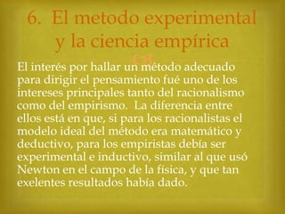 6. El metodo experimental
y la ciencia empírica



El interés por hallar un método adecuado
para dirigir el pensamiento fué uno de los
intereses principales tanto del racionalismo
como del empirismo. La diferencia entre
ellos está en que, si para los racionalistas el
modelo ideal del método era matemático y
deductivo, para los empiristas debía ser
experimental e inductivo, similar al que usó
Newton en el campo de la física, y que tan
exelentes resultados había dado.

 
