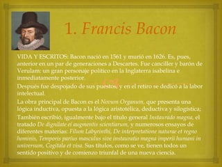 1. Francis Bacon
VIDA Y ESCRITOS: Bacon nació en 1561 y murió en 1626. Es, pues,
anterior en un par de generaciones a Descartes. Fue canciller y barón de
Verulam: un gran personaje político en la Inglaterra isabelina e
inmediatamente posterior.
Después fue despojado de sus puestos, y en el retiro se dedicó a la labor
intelectual.
La obra principal de Bacon es el Novum Organum, que presenta una
lógica inductiva, opuesta a la lógica aristotélica, deductiva y silogística;
También escribió, igualmente bajo el título general Instaurado magna, el
tratado De dignilate eí augmentis scientiarum, y numerosos ensayos de
diferentes materias: Filum Labyrinthi, De interpretatione naturae et regno
hominis, Temporis paríus masculus sive instauratio magna imperii humani in
universum, Cogítala et visa. Sus títulos, como se ve, tienen todos un
sentido positivo y de comienzo triunfal de una nueva ciencia.



 