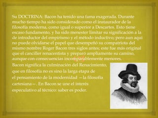 Su DOCTRINA: Bacon ha tenido una fama exagerada. Durante
mucho tiempo ha sido considerado como el instaurador de la
filosofía moderna, como igual o superior a Descartes. Esto tiene
escaso fundamento, y ha sido menester limitar su significación a la
de introductor del empirismo y el método inductivo; pero aun aquí
no puede olvidarse el papel que desempeñó su compatriota del
mismo nombre Roger Bacon tres siglos antes; este fue más original
que el canciller renacentista y preparó ampliamente su camino,
aunque con consecuencias incomparablemente menores.
Bacon significa la culminación del Renacimiento,
que en filosofía no es sino la larga etapa de
el pensamiento de la modernidad —la filosofía
cartesiana—. En Bacon se une el interés
especulativo al técnico: saber es poder.



 
