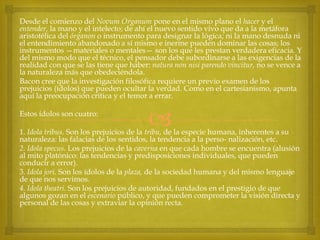 Desde el comienzo del Novum Organum pone en el mismo plano el hacer y el
entender, la mano y el intelecto; de ahí el nuevo sentido vivo que da a la metáfora
aristotélica del órganon o instrumento para designar la lógica; ni la mano desnuda ni
el entendimiento abandonado a sí mismo e inerme pueden dominar las cosas; los
instrumentos —materiales o mentales— son los que les prestan verdadera eficacia. Y
del mismo modo que el técnico, el pensador debe subordinarse a las exigencias de la
realidad con que se las tiene que haber: natura non nisi parendo vincitur, no se vence a
la naturaleza más que obedeciéndola.
Bacon cree que la investigación filosófica requiere un previo examen de los
prejuicios (ídolos) que pueden ocultar la verdad. Como en el cartesianismo, apunta
aquí la preocupación crítica y el temor a errar.
Estos ídolos son cuatro:



1. Idola tribus. Son los prejuicios de la tribu, de la especie humana, inherentes a su
naturaleza: las falacias de los sentidos, la tendencia a la perso- nalización, etc.
2. Idola specus. Los prejuicios de la caverna en que cada hombre se encuentra (alusión
al mito platónico: las tendencias y predisposiciones individuales, que pueden
conducir a error).
3. Idola jori. Son los ídolos de la plaza, de la sociedad humana y del mismo lenguaje
de que nos servimos.
4. Idola theatri. Son los prejuicios de autoridad, fundados en el prestigio de que
algunos gozan en el escenario público, y que pueden comprometer la visión directa y
personal de las cosas y extraviar la opinión recta.

 