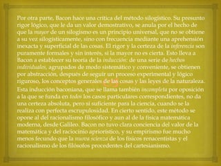 Por otra parte, Bacon hace una crítica del método silogístico. Su presunto
rigor lógico, que le da un valor demostrativo, se anula por el hecho de
que la mayor de un silogismo es un principio universal, que no se obtiene
a su vez silogísticamente, sino con frecuencia mediante una aprehensión
inexacta y superficial de las cosas. El rigor y la certeza de la inferencia son
puramente formales y sin interés, si la mayor no es cierta. Esto lleva a
Bacon a establecer su teoría de la inducción: de una serie de hechos
individuales, agrupados de modo sistemático y conveniente, se obtienen
por abstracción, después de seguir un proceso experimental y lógico
riguroso, los conceptos generales de las cosas y las leyes de la naturaleza.
Esta inducción baconiana, que se llama también incompleta por oposición
a la que se funda en todos los casos particulares correspondientes, no da
una certeza absoluta, pero sí suficiente para la ciencia, cuando se la
realiza con perfecta escrupulosidad. En cierto sentido, este método se
opone al del racionalismo filosófico y aun al de la física matemática
moderna, desde Galileo. Bacon no tuvo clara conciencia del valor de la
matemática y del raciocinio apriorístico, y su empirismo fue mucho
menos fecundo que la nuova scienza de los físicos renacentistas y el
racionalismo de los filósofos procedentes del cartesianismo.



 