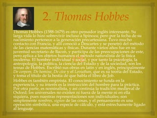 2. Thomas Hobbes
Thomas Hobbes (1588-1679) es otro pensador inglés interesante. Su
larga vida lo hizo sobrevivir incluso a Spinoza; pero por la fecha de su
nacimiento pertenece a la generación precartesiana. Tuvo mucho
contacto con Francia, y allí conoció a Descartes y se penetró del método
de las ciencias matemáticas y físicas. Durante varios años fue en su
juventud secretario de Bacon, y participa de las preocupaciones de este,
pero aplica a los objetos humanos el método naturalista de la física
moderna. El hombre individual y social, y por tanto la psicología, la
antropología, la política, la ciencia del Estado y de la sociedad, son los
temas de Hobbes. Escribió sus obras en latín y en inglés, principalmente
De corpore, De homine, De cive y el Leviathan, que es su teoría del Estado,
y toma el título de la bestia de que habla el libro de Job.
Hobbes es también empirista. El conocimiento se funda en la
experiencia, y su interés es la instrucción del hombre para la práctica.
Por otra parte, es nominalista, y así continúa la tradición medieval de
Oxford; los universales no existen ni fuera de la mente ni en ella
siquiera, pues nuestras representaciones son individuales; son
simplemente nombres, signos de las cosas, y el pensamiento es una
operación simbólica, una especie de cálculo, y está estrechamente ligado
al lenguaje.



 