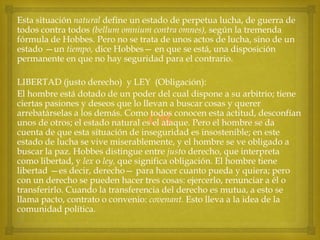 Esta situación natural define un estado de perpetua lucha, de guerra de
todos contra todos (bellum omnium contra omnes), según la tremenda
fórmula de Hobbes. Pero no se trata de unos actos de lucha, sino de un
estado —un tiempo, dice Hobbes— en que se está, una disposición
permanente en que no hay seguridad para el contrario.
LIBERTAD (justo derecho) y LEY (Obligación):
El hombre está dotado de un poder del cual dispone a su arbitrio; tiene
ciertas pasiones y deseos que lo llevan a buscar cosas y querer
arrebatárselas a los demás. Como todos conocen esta actitud, desconfían
unos de otros; el estado natural es el ataque. Pero el hombre se da
cuenta de que esta situación de inseguridad es insostenible; en este
estado de lucha se vive miserablemente, y el hombre se ve obligado a
buscar la paz. Hobbes distingue entre justo derecho, que interpreta
como libertad, y lex o ley, que significa obligación. El hombre tiene
libertad —es decir, derecho— para hacer cuanto pueda y quiera; pero
con un derecho se pueden hacer tres cosas: ejercerlo, renunciar a él o
transferirlo. Cuando la transferencia del derecho es mutua, a esto se
llama pacto, contrato o convenio: covenant. Esto lleva a la idea de la
comunidad política.



 