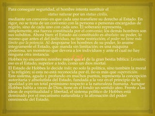 Para conseguir seguridad, el hombre intenta sustituir el
status naturae por un status civilis,
mediante un convenio en que cada uno transfiere su derecho al Estado. En
rigor, no se trata de un convenio con la persona o personas encargadas de
regirlo, sino de cada uno con cada uno. El soberano representa,
simplemente, esa fuerza constituida por el convenio; los demás hombres son
sus subditos. Ahora bien: el Estado así constituido es absoluto: su poder, lo
mismo que antes el del individuo, no tiene restricción; el poder no tiene más
límite que la potencia. Al despojarse los hombres de su poder, lo asume
íntegramente el Estado, que manda sin limitación; es una máquina
poderosa, un monstruo que devora a los individuos y ante el cual no hay
ninguna otra instancia.
Hobbes no encuentra nombre mejor que el de la gran bestia bíblica: Leviatán;
eso es el Estado, superior a todo, como un dios mortal.
El Estado de Hobbes lo decide todo; no solo la política, sino también la moral
y la religión; si esta no está reconocida por él, no es más que superstición.
Este sistema, agudo y profundo en muchos puntos, representa la concepción
autoritaria y absolutista del Estado, fundada a la vez en el principio de la
igualdad y en un total pesimismo respecto a la naturaleza humana. Aunque
Hobbes habla a veces de Dios, tiene en el fondo un sentido ateo. Frente a las
ideas de espiritualidad y libertad, el sistema político de Hobbes está
dominado por el mecanismo naturalista y la afirmación del poder
omnímodo del Estado.



 