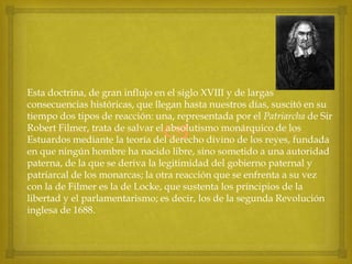 Esta doctrina, de gran influjo en el siglo XVIII y de largas
consecuencias históricas, que llegan hasta nuestros días, suscitó en su
tiempo dos tipos de reacción: una, representada por el Patriarcha de Sir
Robert Filmer, trata de salvar el absolutismo monárquico de los
Estuardos mediante la teoría del derecho divino de los reyes, fundada
en que ningún hombre ha nacido libre, sino sometido a una autoridad
paterna, de la que se deriva la legitimidad del gobierno paternal y
patriarcal de los monarcas; la otra reacción que se enfrenta a su vez
con la de Filmer es la de Locke, que sustenta los principios de la
libertad y el parlamentarismo; es decir, los de la segunda Revolución
inglesa de 1688.



 