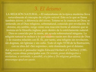 3. El deísmo
LA RELIGIÓN NATURAL.—El naturalismo de la época moderna lleva
naturalmente al concepto de religión natural. Esto es lo que se llama
también deísmo, a diferencia del teísmo. Teísmo es la creencia en Dios; se
entiende, en el Dios religioso, sobrenatural, conocido por revelación. El
deísmo, en cambio, surge como una reacción frente al ateísmo que se
insinúa en la filosofía inglesa, pero dentro de lo estrictamente natural.
Dios es conocido por la razón, sin ayuda sobrenatural ninguna. La
religión natural se reduce a lo que nuestra razón nos dice acerca de Dios
y de nuestra relación con El. Es, por tanto, una religión sin revelación,
sin dogmas, sin Iglesias y sin culto. Todo el siglo XVIII de la Ilustración,
con su idea del «Ser supremo», está dominado por el deísmo.
Así aparece en el pensador inglés Edward Herbert of Cherbury (15811648), cuyas obras principales son: De veníate, prout distinguitur a
revelatione, a verisimile, a possibili, et a falso y De religione gentilium,
errorumque apud eos causis.



 