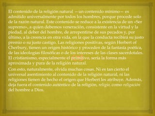 El contenido de la religión natural —un contenido mínimo— es
admitido universalmente por todos los hombres, porque procede solo
de la razón natural. Este contenido se reduce a la existencia de un «Ser
supremo», a quien debemos veneración, consistente en la virtud y la
piedad, al deber del hombre, de arrepentirse de sus pecados y, por
último, a la creencia en otra vida, en la que la conducta recibirá su justo
premio o su justo castigo. Las religiones positivas, según Herbert of
Cherbury, tienen un origen histórico y proceden de la fantasía poética,
de las ideologías filosóficas o de los intereses de las clases sacerdotales.
El cristianismo, especialmente el primitivo, sería la forma más
aproximada y pura de la religión natural.
Con esto, naturalmente, olvida muchas cosas. Ni es tan cierto el
universal asentimiento al contenido de la religión natural, ni las
religiones tienen de hecho el origen que Herbert les atribuye. Además,
deja fuera el contenido auténtico de la religión, religio, como religación
del hombre a Dios.



 
