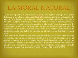 LA MORAL NATURAL


De un modo paralelo al del deísmo, los moralistas ingleses del siglo XVII tratan
de fundar la moral en la naturaleza, haciéndola independiente de todo contenido
religioso o teológico. Este es el caso del obispo Cumberland (1622- 1718), autor
del libro De legibus naturae, que supone un instinto social del hombre, pacífico y
benévolo, al revés que Hobbes; la moral se funda, según él, en la experiencia de
la naturaleza y de los actos humanos; lo que se muestra como útil para la
comunidad es lo bueno. Aparece aquí, pues, una primera manifestación de
utilitarismo social que habrá de culminar en el siglo xix, en Bentham y Stuart
Mills.
Otros moralistas británicos encuentran el fundamento de la moralidad no en la
experiencia, sino en una evidencia inmediata y a priori de la razón. La moral
consiste en ajustarse a la ver- dadera naturaleza de las cosas y comportarse con
ellas adecua- damente a su modo de ser; la intuición inmediata es quien nos
muestra esta naturaleza de las cosas. Esta tendencia está repre- sentada
principalmente por Cudworth (1617-1688) y Samuel Clarke (1675-1729).

 
