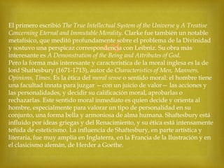 El primero escribió The True Intellectual System of the Universe y A Treatise
Concerning Eternal and Immutable Morality. Clarke fue también un notable
metafísico, que meditó profundamente sobre el problema de la Divinidad
y sostuvo una perspicaz correspondencia con Leibniz. Su obra más
interesante es A Demonstration of the Being and Attributes of God.
Pero la forma más interesante y característica de la moral inglesa es la de
lord Shaftesbury (1671-1713), autor de Characteristics of Men, Manners,
Opinions, Times. Es la ética del moral sense o sentido moral: el hombre tiene
una facultad innata para juzgar —con un juicio de valor— las acciones y
las personalidades, y decidir su calificación moral, aprobarlas o
rechazarlas. Este sentido moral inmediato es quien decide y orienta al
hombre, especialmente para valorar un tipo de personalidad en su
conjunto, una forma bella y armoniosa de alma humana. Shaftesbury está
influido por ideas griegas y del Renacimiento, y su ética está intensamente
teñida de esteticismo. La influencia de Shaftesbury, en parte artística y
literaria, fue muy amplia en Inglaterra, en la Francia de la Ilustración y en
el clasicismo alemán, de Herder a Goethe.



 