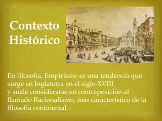 Contexto
Histórico



En filosofía, Empirismo es una tendencia que
surge en Inglaterra en el siglo XVIII
y suele considerarse en contraposición al
llamado Racionalismo, más característico de la
filosofía continental.

 