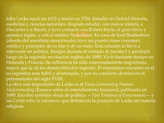 John Locke nació en 1632 y murió en 1704. Estudió en Oxford filosofía,
medicina y ciencias naturales; después estudió, con mayor interés, a
Descartes y a Bacon, y tuvo contacto con Robert Boyle, el gran físico y
químico inglés, y con el médico Sydenham. En casa de lord Shaftesbury
(abuelo del moralista mencionado) tuvo un puesto como consejero,
médico y preceptor de su hijo y de su nieto. Esta relación lo llevó a
intervenir en política. Emigró durante el reinado de Jacobo I y participó
luego en la segunda revolución inglesa de 1688. Vivió bastante tiempo en
Holanda y Francia. Su influencia ha sido extremadamente importante,
mayor que la de los demás filósofos ingleses. El empirismo encontró en él
su expositor más hábil y afortunado, y por su conducto dominó en el
pensamiento del siglo XVIII.
La obra más importante de Locke es el Essay Concerning Human
Understanding (Ensayo sobre el entendimiento humano), publicado en
1690. Escribió también obras de política —Two Treatises of Government— y
las Cartas sobre la tolerancia, que definieron la posición de Locke en materia
religiosa.



 
