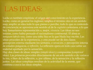 LAS IDEAS:


Locke es también empirista: el origen del conocimiento es la experiencia.
Locke, como en general los ingleses, emplea el término idea en un sentido
muy amplio: es idea todo lo que pienso o percibo, todo lo que es contenido
de conciencia; se aproxima este sentido al de la cogiíatio cartesiana, a lo que
hoy llamaríamos representación o, mejor, vivencia. Las ideas no son
innatas, como había pensado el racionalismo continental. El alma es
tamquam tabula rasa, como una tabla lisa en la que Hada hay escrito. Las
ideas proceden de la experiencia, y esta puede ser de dos clases:
percepción externa mediante los sentidos, o sensación, y percepción interna
de estados psíquicos, o reflexión. La reflexión opera en todo caso sobre un
material aportado por la sensación.
Hay dos clases de ideas: simples (simple ideas) y compuestas Jcomplexed
ideas). Las primeras proceden directamente de un solo sentido o de varios a
la vez, o bien de la reflexión, o, por ultimo, de la sensación y la reflexión
juntas. Las ideas complejas resultan de la actividad de la mente, que
combina o asocia las ideas simples.

 