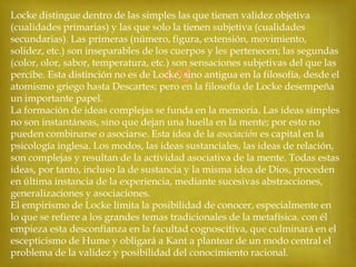 Locke distingue dentro de las simples las que tienen validez objetiva
(cualidades primarias) y las que solo la tienen subjetiva (cualidades
secundarias). Las primeras (número, figura, extensión, movimiento,
solidez, etc.) son inseparables de los cuerpos y les pertenecen; las segundas
(color, olor, sabor, temperatura, etc.) son sensaciones subjetivas del que las
percibe. Esta distinción no es de Locke, sino antigua en la filosofía, desde el
atomismo griego hasta Descartes; pero en la filosofía de Locke desempeña
un importante papel.
La formación de ideas complejas se funda en la memoria. Las ideas simples
no son instantáneas, sino que dejan una huella en la mente; por esto no
pueden combinarse o asociarse. Esta idea de la asociación es capital en la
psicología inglesa. Los modos, las ideas sustanciales, las ideas de relación,
son complejas y resultan de la actividad asociativa de la mente. Todas estas
ideas, por tanto, incluso la de sustancia y la misma idea de Dios, proceden
en última instancia de la experiencia, mediante sucesivas abstracciones,
generalizaciones y asociaciones.
El empirismo de Locke limita la posibilidad de conocer, especialmente en
lo que se refiere a los grandes temas tradicionales de la metafísica. con él
empieza esta desconfianza en la facultad cognoscitiva, que culminará en el
escepticismo de Hume y obligará a Kant a plantear de un modo central el
problema de la validez y posibilidad del conocimiento racional.



 