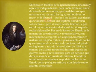 Mientras en Hobbes de la igualdad nacía una fiera y
agresiva independencia, para Locke brota un amor
de unos hombres a otros, que no deben romper
nunca esa ley natural. En rigor, los hombres no
nacen en la libertad —por eso los padres, que tienen
que cuidarlos, ejercen una legítima jurisdicción
sobre ellos—; pero sí nacen para la libertad, y por
eso el rey no tiene autoridad absoluta, sino que la
recibe del pueblo. Por eso la forma del Estado es la
monarquía constitucional y representativa, con
independencia respecto de la Iglesia, tolerante en
materia de religión. Tal es el pensamiento de Locke,
que corresponde a la forma de gobierno adoptada
en Inglaterra a raíz de la revolución de 1688, que
eliminó de la antes turbulenta historia inglesa las
guerras civiles y revoluciones para un periodo que
dura ya más de un cuarto de milenio. Usando la
terminología orteguiana, se podría hablar de un
Estado como piel que sustituye a un Estado como
aparato ortopédico.



 