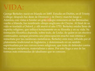 VIDA:
George Berkeley nació en Irlanda en 1685. Estudio en Dublín, en él Trinity
College; después fue deán de Dromore y de Derry; marchó luego a
América, con vistas a fundar un gran colegio misionero en las Bermudas;
vuelto a Irlanda, fue nombrado obispo anglicano de Cloyne. Al final de su
vida se trasladó a Oxford, y allí murió el año 1753. Berkeley estaba lleno de
espíritu religioso, que influyó hondamente en su filosofía y en su vida. Su
formación filosófica depende, sobre todo, de Locke, de quien es un efectivo
continuador, aunque presenta una preocupación mucho más intensa e
inmediata por las cuestiones metafísicas. Berkeley está muy influido por el
platonismo tradicional en Inglaterra, y determinado en un sentido
espiritualista por sus convecciones religiosas, que trata de defender contra
los ataques escépticos, materialistas o ateos. Por esto llega a una de las
formas más extremadas de idealismo que se conocen.



 