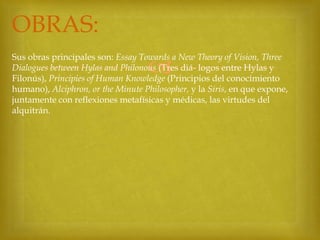 OBRAS:
Sus obras principales son: Essay Towards a New Theory of Vision, Three
Dialogues between Hylas and Philonous (Tres diá- logos entre Hylas y
Filonús), Principies of Human Knowledge (Principios del conocimiento
humano), Alciphron, or the Minute Philosopher, y la Siris, en que expone,
juntamente con reflexiones metafísicas y médicas, las virtudes del
alquitrán.



 