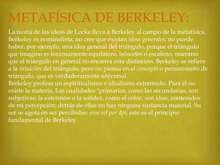 METAFÍSICA DE BERKELEY:
La teoría de las ideas de Locke lleva a Berkeley al campo de la metafísica.
Berkeley es nominalista; no cree que existan ideas generales; no puede
haber, por ejemplo, una idea general del triángulo, porque el triángulo
que imagino es forzosamente equilátero, isósceles o escaleno, mientras
que el triángulo en general no encierra esta distinción. Berkeley se refiere
a la intuición del triángulo, pero no piensa en el concepto o pensamiento de
triángulo, que es verdaderamente universal.
Berkeley profesa un esplritualismo e idealismo extremado. Para él no
existe la materia. Las cualidades "primarias, como las secundarias, son
subjetivas; la extensión o la solidez, como el color, son ideas, contenidos
de mi percepción; detrás de ellas no hay ninguna sustancia material. Su
ser se agota en ser percibidas: esse est per dpi; este es el principio
fundamental de Berkeley.



 