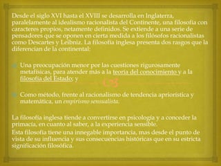 Desde el siglo XVI hasta el XVIII se desarrolla en Inglaterra,
paralelamente al idealismo racionalista del Continente, una filosofía con
caracteres propios, netamente definidos. Se extiende a una serie de
pensadores que se oponen en cierta medida a los filósofos racionalistas
como Descartes y Leibniz. La filosofía inglesa presenta dos rasgos que la
diferencian de la continental:
a) Una preocupación menor por las cuestiones rigurosamente
metafísicas, para atender más a la teoría del conocimiento y a la
filosofía del Estado; y



b) Como método, frente al racionalismo de tendencia apriorística y
matemática, un empirismo sensualista.
La filosofía inglesa tiende a convertirse en psicología y a conceder la
primacía, en cuanto al saber, a la experiencia sensible.
Esta filosofía tiene una innegable importancia, mas desde el punto de
vista de su influencia y sus consecuencias históricas que en su estricta
significación filosófica.

 