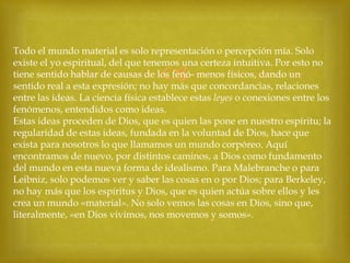 Todo el mundo material es solo representación o percepción mía. Solo
existe el yo espiritual, del que tenemos una certeza intuitiva. Por esto no
tiene sentido hablar de causas de los fenó- menos físicos, dando un
sentido real a esta expresión; no hay más que concordancias, relaciones
entre las ideas. La ciencia física establece estas leyes o conexiones entre los
fenómenos, entendidos como ideas.
Estas ideas proceden de Dios, que es quien las pone en nuestro espíritu; la
regularidad de estas ideas, fundada en la voluntad de Dios, hace que
exista para nosotros lo que llamamos un mundo corpóreo. Aquí
encontramos de nuevo, por distintos caminos, a Dios como fundamento
del mundo en esta nueva forma de idealismo. Para Malebranche o para
Leibniz, solo podemos ver y saber las cosas en o por Dios; para Berkeley,
no hay más que los espíritus y Dios, que es quien actúa sobre ellos y les
crea un mundo «material». No solo vemos las cosas en Dios, sino que,
literalmente, «en Dios vivimos, nos movemos y somos».



 