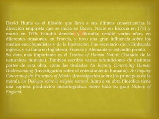 David Hume es el filósofo que lleva a sus últimas consecuencias la
dirección empirista que se inicia en Bacon. Nació en Escocia en 1711 y
murió en 1776. Estudió derecho y filosofía; residió varios años, en
diferentes ocasiones, en Francia, y tuvo una gran influencia sobre los
medios enciclopedistas y de la Ilustración. Fue secretario de la Embajada
inglesa, y su fama en Inglaterra, Francia y Alemania se extendió pronto.
Su obra más importante es el Treatise of Human Nature (Tratado de la
naturaleza humana). También escribió varias refundiciones de distintas
partes de esta obra, como las tituladas An Inquiry Concerning Human
Understanding (Investigación sobre el entendimiento humano). An Inquiry
Concerning the Principies of Moráis (Investigación sobre los principios de la
moral), los Diálogos sobre la religión natural. Junto a su obra filosófica tiene
una copiosa producción historiográfica, sobre todo su gran History of
England.



 