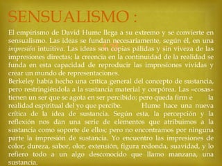 SENSUALISMO :
El empirismo de David Hume llega a su extremo y se convierte en
sensualismo. Las ideas se fundan necesariamente, según él, en una
impresión intuitiva. Las ideas son copias pálidas y sin viveza de las
impresiones directas; la creencia en la continuidad de la realidad se
funda en esta capacidad de reproducir las impresiones vividas y
crear un mundo de representaciones.
Berkeley había hecho una crítica general del concepto de sustancia,
pero restringiéndola a la sustancia material y corpórea. Las «cosas»
tienen un ser que se agota en ser percibido; pero queda firm e
la
realidad espiritual del yo que percibe.
Hume hace una nueva
crítica de la idea de sustancia. Según esta, la percepción y la
reflexión nos dan una serie de elementos que atribuimos a la
sustancia como soporte de ellos; pero no encontramos por ninguna
parte la impresión de sustancia. Yo encuentro las impresiones de
color, dureza, sabor, olor, extensión, figura redonda, suavidad, y lo
refiero todo a un algo desconocido que llamo manzana, una
sustancia.



 