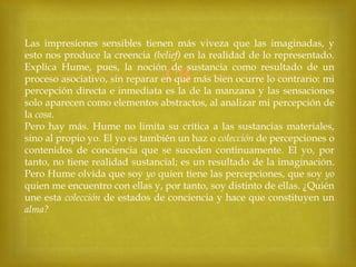 Las impresiones sensibles tienen más viveza que las imaginadas, y
esto nos produce la creencia (belief) en la realidad de lo representado.
Explica Hume, pues, la noción de sustancia como resultado de un
proceso asociativo, sin reparar en que más bien ocurre lo contrario: mi
percepción directa e inmediata es la de la manzana y las sensaciones
solo aparecen como elementos abstractos, al analizar mi percepción de
la cosa.
Pero hay más. Hume no limita su crítica a las sustancias materiales,
sino al propio yo. El yo es también un haz o colección de percepciones o
contenidos de conciencia que se suceden continuamente. El yo, por
tanto, no tiene realidad sustancial; es un resultado de la imaginación.
Pero Hume olvida que soy yo quien tiene las percepciones, que soy yo
quien me encuentro con ellas y, por tanto, soy distinto de ellas. ¿Quién
une esta colección de estados de conciencia y hace que constituyen un
alma?



 