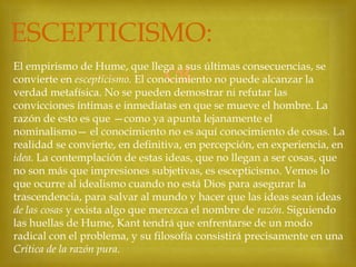 ESCEPTICISMO:


El empirismo de Hume, que llega a sus últimas consecuencias, se
convierte en escepticismo. El conocimiento no puede alcanzar la
verdad metafísica. No se pueden demostrar ni refutar las
convicciones íntimas e inmediatas en que se mueve el hombre. La
razón de esto es que —como ya apunta lejanamente el
nominalismo— el conocimiento no es aquí conocimiento de cosas. La
realidad se convierte, en definitiva, en percepción, en experiencia, en
idea. La contemplación de estas ideas, que no llegan a ser cosas, que
no son más que impresiones subjetivas, es escepticismo. Vemos lo
que ocurre al idealismo cuando no está Dios para asegurar la
trascendencia, para salvar al mundo y hacer que las ideas sean ideas
de las cosas y exista algo que merezca el nombre de razón. Siguiendo
las huellas de Hume, Kant tendrá que enfrentarse de un modo
radical con el problema, y su filosofía consistirá precisamente en una
Crítica de la razón pura.

 