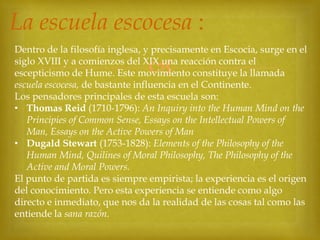 La escuela escocesa :
Dentro de la filosofía inglesa, y precisamente en Escocia, surge en el
siglo XVIII y a comienzos del XIX una reacción contra el
escepticismo de Hume. Este movimiento constituye la llamada
escuela escocesa, de bastante influencia en el Continente.
Los pensadores principales de esta escuela son:
• Thomas Reid (1710-1796): An Inquiry into the Human Mind on the
Principies of Common Sense, Essays on the Intellectual Powers of
Man, Essays on the Active Powers of Man
• Dugald Stewart (1753-1828): Elements of the Philosophy of the
Human Mind, Quilines of Moral Philosophy, The Philosophy of the
Active and Moral Powers.
El punto de partida es siempre empirista; la experiencia es el origen
del conocimiento. Pero esta experiencia se entiende como algo
directo e inmediato, que nos da la realidad de las cosas tal como las
entiende la sana razón.



 