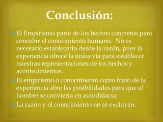 Conclusión:


El Empirismo parte de los hechos concretos para
concebir el conocimiento humano. No es
necesario establecerlo desde la razón, pues la
experiencia ofrece la única vía para establecer
nuestras representaciones de los hechos y
acontecimientos.
El empirismo o conocimiento como fruto de la
experiencia abre las posibilidades para que el
hombre se convierta en autodidacta.
La razón y el conocimiento no se excluyen.

 
