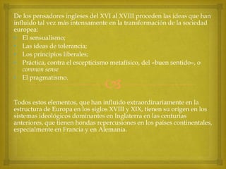 De los pensadores ingleses del XVI al XVIII proceden las ideas que han
influido tal vez más intensamente en la transformación de la sociedad
europea:
• El sensualismo;
• Las ideas de tolerancia;
• Los principios liberales;
• Práctica, contra el escepticismo metafísico, del «buen sentido», o
common sense
• El pragmatismo.



Todos estos elementos, que han influido extraordinariamente en la
estructura de Europa en los siglos XVIII y XIX, tienen su origen en los
sistemas ideológicos dominantes en Inglaterra en las centurias
anteriores, que tienen hondas repercusiones en los países continentales,
especialmente en Francia y en Alemania.

 