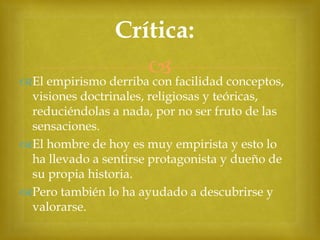 Crítica:
 facilidad conceptos,
El empirismo derriba con
visiones doctrinales, religiosas y teóricas,
reduciéndolas a nada, por no ser fruto de las
sensaciones.
El hombre de hoy es muy empirista y esto lo
ha llevado a sentirse protagonista y dueño de
su propia historia.
Pero también lo ha ayudado a descubrirse y
valorarse.

 