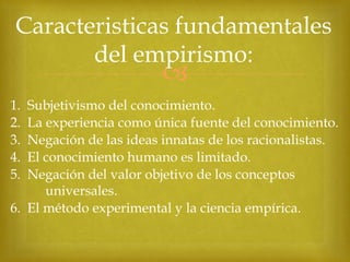 Caracteristicas fundamentales
del empirismo:



1.
2.
3.
4.
5.

Subjetivismo del conocimiento.
La experiencia como única fuente del conocimiento.
Negación de las ideas innatas de los racionalistas.
El conocimiento humano es limitado.
Negación del valor objetivo de los conceptos
universales.
6. El método experimental y la ciencia empírica.

 
