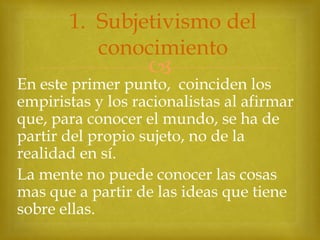 1. Subjetivismo del
conocimiento



En este primer punto, coinciden los
empiristas y los racionalistas al afirmar
que, para conocer el mundo, se ha de
partir del propio sujeto, no de la
realidad en sí.
La mente no puede conocer las cosas
mas que a partir de las ideas que tiene
sobre ellas.

 