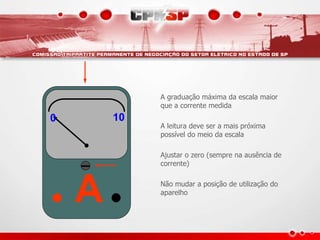 A
0 10
0 10
A graduação máxima da escala maior
que a corrente medida
A leitura deve ser a mais próxima
possível do meio da escala
Ajustar o zero (sempre na ausência de
corrente)
Não mudar a posição de utilização do
aparelho
 