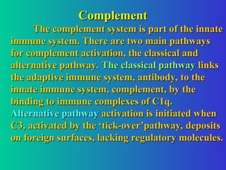 Complement
Complement
The complement system is part of the innate
The complement system is part of the innate
immune system. There are two main pathways
immune system. There are two main pathways
for complement activation, the classical and
for complement activation, the classical and
alternative pathway.
alternative pathway. The classical pathway
The classical pathway links
links
the adaptive immune system, antibody, to the
the adaptive immune system, antibody, to the
innate immune system, complement, by the
innate immune system, complement, by the
binding to immune complexes of C1q.
binding to immune complexes of C1q.
Alternative pathway
Alternative pathway activation is initiated when
activation is initiated when
C3, activated by the ‘tick-over’pathway, deposits
C3, activated by the ‘tick-over’pathway, deposits
on foreign surfaces, lacking regulatory molecules.
on foreign surfaces, lacking regulatory molecules.
 