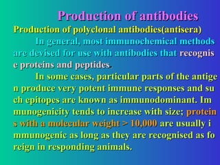 Production of antibodies
Production of antibodies
Production of polyclonal antibodies(antisera)
Production of polyclonal antibodies(antisera)
In general, most immunochemical methods
In general, most immunochemical methods
are devised for use with antibodies that
are devised for use with antibodies that recognis
recognis
e proteins and peptides
e proteins and peptides.
.
In some cases, particular parts of the antige
In some cases, particular parts of the antige
n produce very potent immune responses and su
n produce very potent immune responses and su
ch epitopes are known as immunodominant. Im
ch epitopes are known as immunodominant. Im
munogenicity tends to increase with size;
munogenicity tends to increase with size; protein
protein
s with a molecular weight > 10,000
s with a molecular weight > 10,000 are usually i
are usually i
mmunogenic as long as they are recognised as fo
mmunogenic as long as they are recognised as fo
reign in responding animals.
reign in responding animals.
 