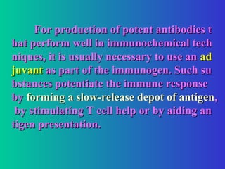 For production of potent antibodies t
For production of potent antibodies t
hat perform well in immunochemical tech
hat perform well in immunochemical tech
niques, it is usually necessary to use an
niques, it is usually necessary to use an ad
ad
juvant
juvant as part of the immunogen. Such su
as part of the immunogen. Such su
bstances potentiate the immune response
bstances potentiate the immune response
by
by forming a slow-release depot of antigen
forming a slow-release depot of antigen,
,
by stimulating T cell help or by aiding an
by stimulating T cell help or by aiding an
tigen presentation.
tigen presentation.
 