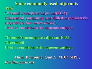 Some commonly used adjuvants
Some commonly used adjuvants
P266
P266
*Freund’s complete adjuvant(FCA):
Freund’s complete adjuvant(FCA):
Mineral oil containing heat-killed mycobacteria
Mineral oil containing heat-killed mycobacteria
(
(Mycobacterium tuberculosis
Mycobacterium tuberculosis),
),
Used as emulsion with aqueous antigen
Used as emulsion with aqueous antigen
*Freund’s incomplete adjuvant(FIA):
*Freund’s incomplete adjuvant(FIA):
Mineral oil
Mineral oil
Used as emulsion with aqueous antigen
Used as emulsion with aqueous antigen
Alum, Bentonite, Quil A, MDP, MPL,
Alum, Bentonite, Quil A, MDP, MPL,
Bacillus pertussis
Bacillus pertussis
 