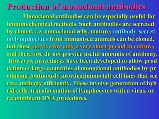 Production of monoclonal antibodies
Production of monoclonal antibodies
Monoclonal antibodies can be especially useful for
Monoclonal antibodies can be especially useful for
immunochemical methods. Such antibodies are secreted
immunochemical methods. Such antibodies are secreted
by cloned, i.e. monoclonal cells, mature,
by cloned, i.e. monoclonal cells, mature, antibody-secreti
antibody-secreti
ng lymphocytes
ng lymphocytes from immunised animals can be cloned,
from immunised animals can be cloned,
but these
but these survive for only a very short period in culture
survive for only a very short period in culture,
,
and therefore do not provide useful amounts of antibody.
and therefore do not provide useful amounts of antibody.
However, procedures have been developed to allow prod
However, procedures have been developed to allow prod
uction of large quantities of monoclonal antibodies by pr
uction of large quantities of monoclonal antibodies by pr
oducing continously growing(immortal) cell lines that sec
oducing continously growing(immortal) cell lines that sec
rete antibody efficiently. These involve generation of hyb
rete antibody efficiently. These involve generation of hyb
rid cells, transformation of lymphocytes with a virus, or
rid cells, transformation of lymphocytes with a virus, or
recombinant DNA procedures.
recombinant DNA procedures.
 