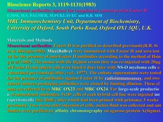 Bioscience Reports 3, 1119-1131(1983)
Monoclonal antibodies against the complement control protein Factor H
Monoclonal antibodies against the complement control protein Factor H
E.SIM, M.S. PALMER, M.PUKLAVEC and R.B. SIM
MRC Immunochemistry Unit, Department of Biochemistry,
MRC Immunochemistry Unit, Department of Biochemistry,
University of Oxford, South Parks Road, Oxford OX1 3QU, U.K.
University of Oxford, South Parks Road, Oxford OX1 3QU, U.K.
Materials and Methods
Materials and Methods
Monoclonal antibodies:
Monoclonal antibodies: Factor H was purified as described previously(R.B. Si
Factor H was purified as described previously(R.B. Si
m & DiScipio,1982).
m & DiScipio,1982). Mice(Balb/c)
Mice(Balb/c) were immunized with Factor H and sera test
were immunized with Factor H and sera test
ed for the presence of anti-Factor H antibodies according to the method of Hsin
ed for the presence of anti-Factor H antibodies according to the method of Hsin
g
g et al
et al.(1982). The mouse with the highest serum titre was re-injected with 20
.(1982). The mouse with the highest serum titre was re-injected with 20
g
g
of Factor H and spleen cells were fused 4 days later with
of Factor H and spleen cells were fused 4 days later with NS-O myeloma cells
NS-O myeloma cells a
a
s described previously(Galfre
s described previously(Galfre et al
et al., 1977). The culture supernatants were tested
., 1977). The culture supernatants were tested
for the presence of antibodies against Factor H by
for the presence of antibodies against Factor H by radioimmunoassay
radioimmunoassay, and two
, and two
hybrid cultures producing antibodies were cloned by limiting dilution. These cl
hybrid cultures producing antibodies were cloned by limiting dilution. These cl
ones are referred to as
ones are referred to as MRC OX23
MRC OX23 and
and MRC OX24
MRC OX24. For
. For large-scale productio
large-scale productio
n
n of monoclonal antibodies, 5x10
of monoclonal antibodies, 5x106
6
cells of each hybrid cell line were injected
cells of each hybrid cell line were injected int
int
raperitoneally
raperitoneally into Balb/c mice which had been primed with pristance 3 weeks
into Balb/c mice which had been primed with pristance 3 weeks
previously. Two weeks after injection of cells, ascites fluid was collected and ant
previously. Two weeks after injection of cells, ascites fluid was collected and ant
ibodies were purified by
ibodies were purified by affinity chromatography
affinity chromatography on agarose-protein A(Sigma).
on agarose-protein A(Sigma).
 