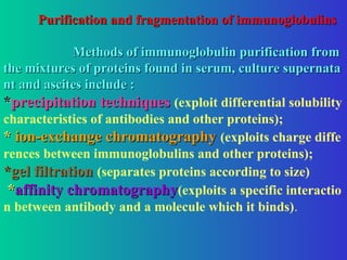 Purification and fragmentation of immunoglobulins
Purification and fragmentation of immunoglobulins
Methods of immunoglobulin purification from
Methods of immunoglobulin purification from
the mixtures of proteins found in serum, culture supernata
the mixtures of proteins found in serum, culture supernata
nt and ascites include :
nt and ascites include :
*
*precipitation techniques
precipitation techniques (exploit differential solubility
characteristics of antibodies and other proteins);
*
* ion-exchange chromatography
ion-exchange chromatography (exploits charge diffe
rences between immunoglobulins and other proteins);
*gel filtration
*gel filtration (separates proteins according to size)
*
*affinity chromatography
affinity chromatography(exploits a specific interactio
n between antibody and a molecule which it binds).
 
