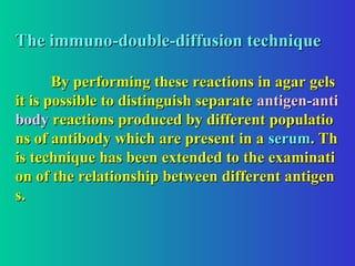 The immuno-double-diffusion technique
The immuno-double-diffusion technique
By performing these reactions in agar gels
By performing these reactions in agar gels
it is possible to distinguish separate
it is possible to distinguish separate antigen-anti
antigen-anti
body
body reactions produced by different populatio
reactions produced by different populatio
ns of antibody which are present in a
ns of antibody which are present in a serum
serum. Th
. Th
is technique has been extended to the examinati
is technique has been extended to the examinati
on of the relationship between different antigen
on of the relationship between different antigen
s.
s.
 