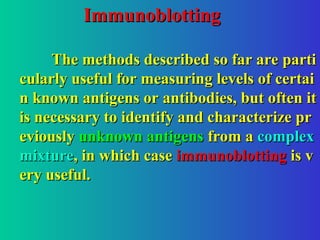 Immunoblotting
Immunoblotting
The methods described so far are parti
The methods described so far are parti
cularly useful for measuring levels of certai
cularly useful for measuring levels of certai
n known antigens or antibodies, but often it
n known antigens or antibodies, but often it
is necessary to identify and characterize pr
is necessary to identify and characterize pr
eviously
eviously unknown antigens
unknown antigens from a
from a complex
complex
mixture
mixture, in which case
, in which case immunoblotting
immunoblotting is v
is v
ery useful.
ery useful.
 