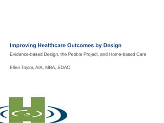 Improving Healthcare Outcomes by Design Evidence-based Design, the Pebble Project, and Home-based Care   Ellen Taylor, AIA, MBA, EDAC 