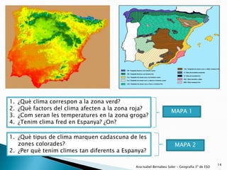 1.   ¿Què clima correspon a la zona verd?
2.   ¿Què factors del clima afecten a la zona roja?                 MAPA 1
3.   ¿Com seran les temperatures en la zona groga?
4.   ¿Tenim clima fred en Espanya? ¿On?

1. ¿Què tipus de clima marquen cadascuna de les
   zones colorades?                                                   MAPA 2
2. ¿Per què tenim climes tan diferents a Espanya?

                                                                                                14
                                              Ana Isabel Bernabeu Soler - Geografía 3º de ESO
 