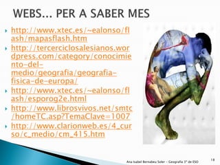    http://www.xtec.es/~ealonso/fl
    ash/mapasflash.htm
   http://tercerciclosalesianos.wor
    dpress.com/category/conocimie
    nto-del-
    medio/geografia/geografia-
    fisica-de-europa/
   http://www.xtec.es/~ealonso/fl
    ash/esporog2e.html
   http://www.librosvivos.net/smtc
    /homeTC.asp?TemaClave=1007
   http://www.clarionweb.es/4_cur
    so/c_medio/cm_415.htm


                                                                                    18
                                  Ana Isabel Bernabeu Soler - Geografía 3º de ESO
 