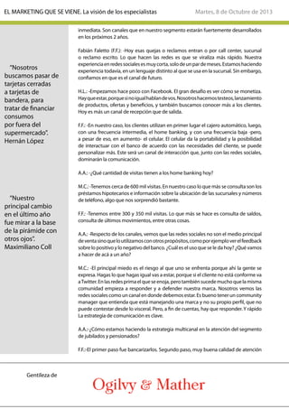 inmediata. Son canales que en nuestro segmento estarán fuertemente desarrollados
en los próximos 2 años.
Fabián Faletto (F.F.): -Hoy esas quejas o reclamos entran o por call center, sucursal
o reclamo escrito. Lo que hacen las redes es que se viraliza más rápido. Nuestra
experienciaenredessocialesesmuycorta,solodeunpardemeses.Estamoshaciendo
experiencia todavía, en un lenguaje distinto al que se usa en la sucursal. Sin embargo,
confiamos en que es el canal de futuro.
H.L.: -Empezamos hace poco con Facebook. El gran desafío es ver cómo se monetiza.
Hayqueestar,porquesinoigualhablandevos.Nosotroshacemostesteos,lanzamiento
de productos, ofertas y beneficios, y también buscamos conocer más a los clientes.
Hoy es más un canal de recepción que de salida.
F.F.: -En nuestro caso, los clientes utilizan en primer lugar el cajero automático, luego,
con una frecuencia intermedia, el home banking, y con una frecuencia baja -pero,
a pesar de eso, en aumento- el celular. El celular da la portabilidad y la posibilidad
de interactuar con el banco de acuerdo con las necesidades del cliente, se puede
personalizar más. Este será un canal de interacción que, junto con las redes sociales,
dominarán la comunicación.
A.A.: -¿Qué cantidad de visitas tienen a los home banking hoy?
M.C.: -Tenemos cerca de 600 mil visitas. En nuestro caso lo que más se consulta son los
préstamos hipotecarios e información sobre la ubicación de las sucursales y números
de teléfono, algo que nos sorprendió bastante.
F.F.: -Tenemos entre 300 y 350 mil visitas. Lo que más se hace es consulta de saldos,
consulta de últimos movimientos, entre otras cosas.
A.A.: -Respecto de los canales, vemos que las redes sociales no son el medio principal
deventasinoqueloutilizamosconotrospropósitos,comoporejemploverelfeedback
sobre lo positivo y lo negativo del banco. ¿Cuál es el uso que se le da hoy? ¿Qué vamos
a hacer de acá a un año?
M.C.: -El principal miedo es el riesgo al que uno se enfrenta porque ahí la gente se
expresa. Hagas lo que hagas igual vas a estar, porque si el cliente no está conforme va
aTwitter.Enlasredesprimaelqueseenoja,perotambiénsucedemuchoquelamisma
comunidad empieza a responder y a defender nuestra marca. Nosotros vemos las
redes sociales como un canal en donde debemos estar. Es bueno tener un community
manager que entienda que está manejando una marca y no su propio perfil, que no
puede contestar desde lo visceral. Pero, a fin de cuentas, hay que responder. Y rápido
La estrategia de comunicación es clave.
A.A.:-¿Cómo estamos haciendo la estrategia multicanal en la atención del segmento
de jubilados y pensionados?
F.F.:-El primer paso fue bancarizarlos. Segundo paso, muy buena calidad de atención
“Nosotros
buscamos pasar de
tarjetas cerradas
a tarjetas de
bandera, para
tratar de financiar
consumos
por fuera del
supermercado”.
Hernán López
“Nuestro
principal cambio
en el último año
fue mirar a la base
de la pirámide con
otros ojos”.
Maximiliano Coll
Martes, 8 de Octubre de 2013EL MARKETING QUE SE VIENE. La visión de los especialistas
Gentileza de
 