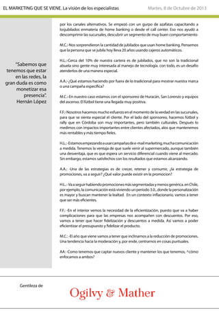 por los canales alternativos. Se empezó con un gurpo de azafatas capacitando a
losjubilados enmateria de home banking o desde el call center. Eso nos ayudó a
descomprimir las sucursales, descubrir un segmento de muy buen comportamiento
M.C.:-Nos sorprendieron la cantidad de jubilados que usan home banking. Pensemos
que la persona que se jubila hoy lleva 20 años usando cajeros automáticos.
H.L.:-Cerca del 10% de nuestra cartera es de jubilados, que no son la tradicional
abuela sino gente muy interesada al manejo de tecnología. con todo, es un desafío
atenderlos de una manera especial.
A.A.:-¿Qué estamos haciendo por fuera de lo tradicional para mostrar nuestra marca
o una campaña específica?
M.C.:-En nuestro caso estamos con el sponsoreo de Huracán, San Lorenzo y equipos
del ascenso. El fútbol tiene una llegada muy positiva.
F.F.:-Nosotros hacemos mucho esfuerzo en el momento de la verdad en las sucursales,
para que se sienta especial el cliente. Por el lado del sponsoreo, hacemos fútbol y
rally que en Córdoba son muy importantes, pero también culturales. Después lo
medimos con impactos importantes entre clientes afectados, alos que mantenemos
más rentables y más tiempo fieles.
H.L.:-Estamosempezandoausarcampañasdee-mailmarketing,muchacomunicación
a medida. Tenemos la ventaja de que suele venir al supermercado, aunque también
una desventaja, que es que espera un servicio diferencial cuando viene al mercado.
Sin embargo, estamos satisfechos con los resultados que estamos alcanzando.
A.A.: -Una de las estrategias es de crecer, retener y consumir, ¿la estrategia de
promociones, va a seguir? ¿Qué valor puede existir en la promocion?
H:L.:-Vaaseguirhabiendopromocionesmássegmentadasymenosgenérica.enChile,
por ejemplo, la comunicación está viviendo un período 3.0., donde la personalización
es mayor y buscan mantener la lealtad. En un contexto inflacionario, vamos a tener
que ser más eficientes.
F.F.: -En el interior vemos la necesidad de la eficientizaciòn, puesto que va a haber
complicaciones para que las empresas nos acompañen con descuentos. Por eso,
vamos a tener que hacer fidelización y descuentos a medida. Así vamos a poder
eficientizar el presupuesto y fidelizar el producto.
M.C.: -El año que viene vamos a tener que inclinarnos a la reducción de promociones.
Una tendencia hacia la moderación y, por ende, centrarnos en cosas puntuales.
AA: -Como tenemos que captar nuevos cliente y mantener los que tenemos, ^cómo
enfocamos a ambos?
“Sabemos que
tenemos que estar
en las redes, la
gran duda es como
monetizar esa
presencia”.
Hernán López
Martes, 8 de Octubre de 2013EL MARKETING QUE SE VIENE. La visión de los especialistas
Gentileza de
 